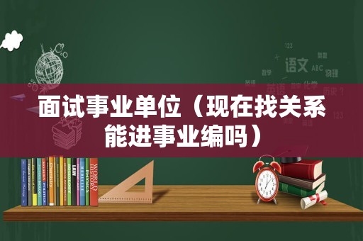 面试事业单位（现在找关系能进事业编吗）