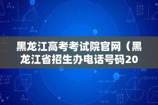 黑龙江高考考试院官网（黑龙江省招生办电话号码2023）