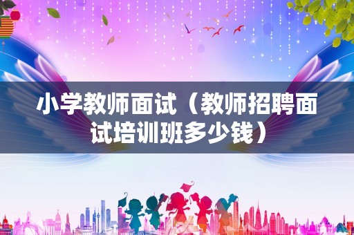 小学教师面试（教师招聘面试培训班多少钱）