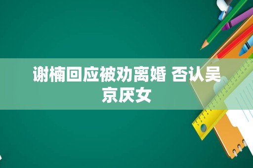 谢楠回应被劝离婚 否认吴京厌女