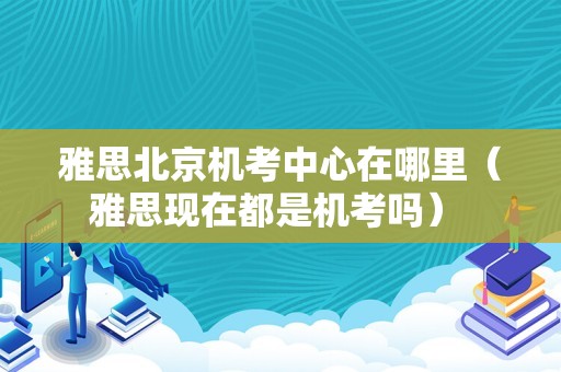 雅思北京机考中心在哪里（雅思现在都是机考吗） 