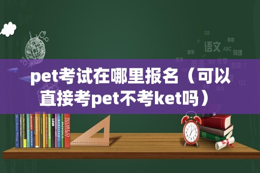 pet考试在哪里报名（可以直接考pet不考ket吗） 