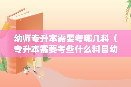 幼师专升本需要考哪几科（专升本需要考些什么科目幼师） 