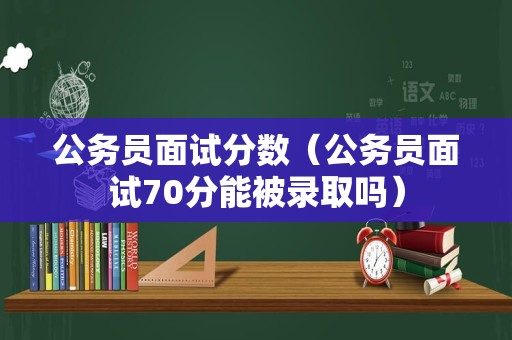 公务员面试分数（公务员面试70分能被录取吗）