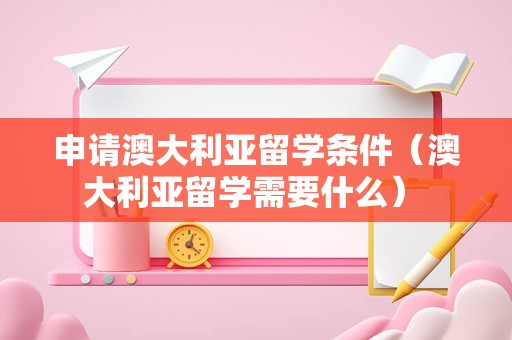 申请澳大利亚留学条件（澳大利亚留学需要什么） 