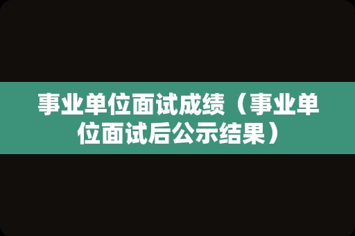 事业单位面试成绩（事业单位面试后公示结果）