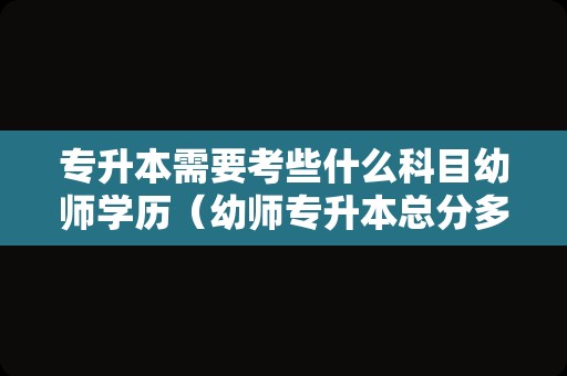 专升本需要考些什么科目幼师学历（幼师专升本总分多少） 