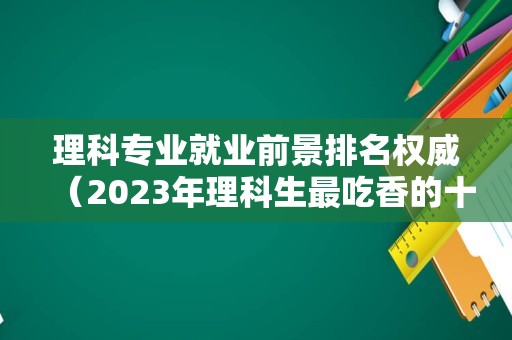 理科专业就业前景排名权威（2023年理科生最吃香的十大专业） 