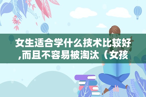 女生适合学什么技术比较好,而且不容易被淘汰（女孩子学什么技术最好以后有发展）