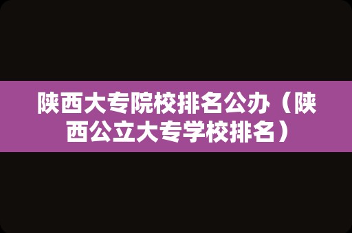 陕西大专院校排名公办（陕西公立大专学校排名）