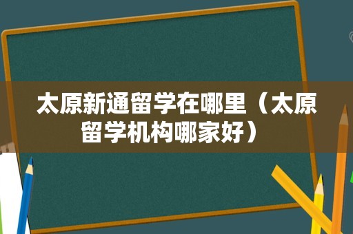 太原新通留学在哪里（太原留学机构哪家好） 