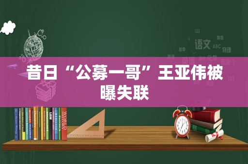 昔日“公募一哥”王亚伟被曝失联