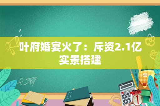 叶府婚宴火了：斥资2.1亿实景搭建