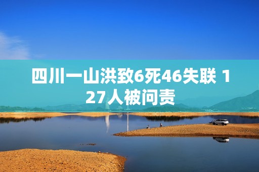 四川一山洪致6死46失联 127人被问责