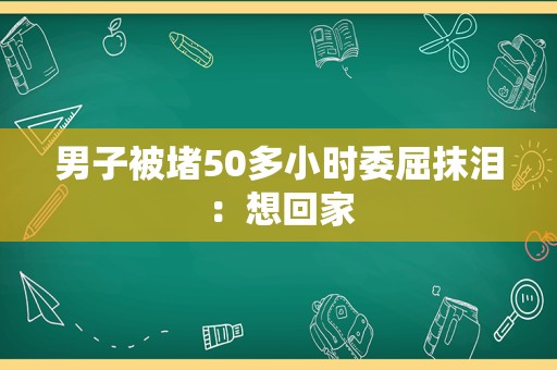 男子被堵50多小时委屈抹泪：想回家