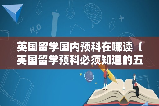 英国留学国内预科在哪读（英国留学预科必须知道的五件事） 