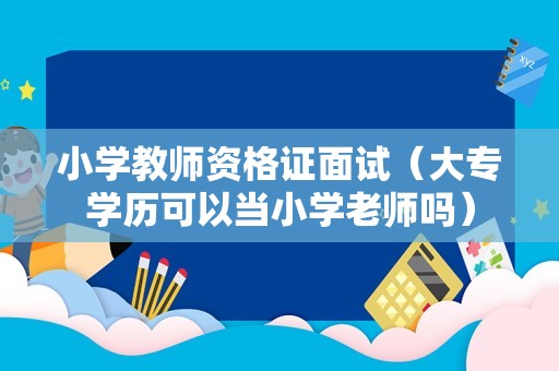 小学教师资格证面试（大专学历可以当小学老师吗）