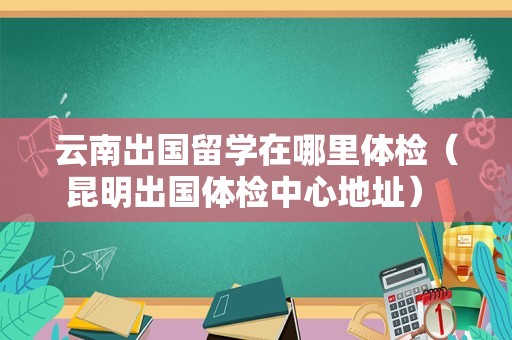 云南出国留学在哪里体检（昆明出国体检中心地址） 