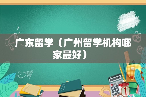 广东留学（广州留学机构哪家最好） 