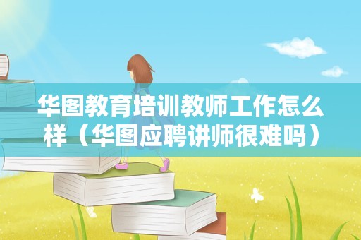 华图教育培训教师工作怎么样（华图应聘讲师很难吗） 