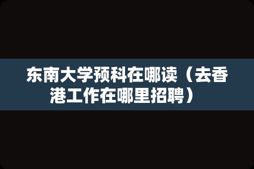 东南大学预科在哪读（去香港工作在哪里招聘） 