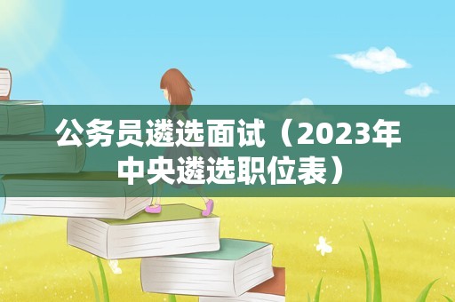 公务员遴选面试（2023年中央遴选职位表）