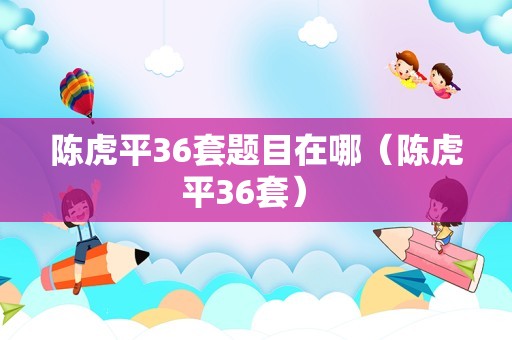 陈虎平36套题目在哪（陈虎平36套） 