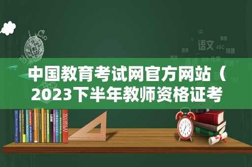 中国教育考试网官方网站（2023下半年教师资格证考试报名） 