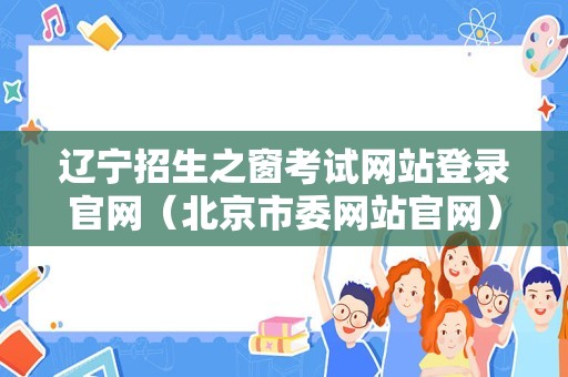 辽宁招生之窗考试网站登录官网（北京市委网站官网） 