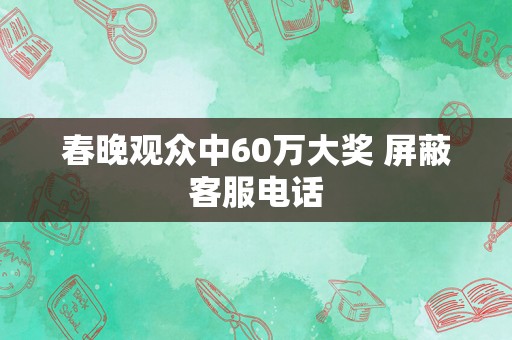 春晚观众中60万大奖 屏蔽客服电话