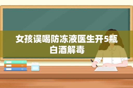 女孩误喝防冻液医生开5瓶白酒解毒