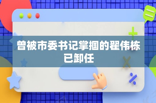 曾被市委书记掌掴的翟伟栋已卸任