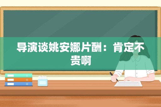 导演谈姚安娜片酬：肯定不贵啊