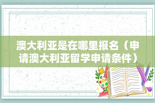 澳大利亚是在哪里报名（申请澳大利亚留学申请条件） 