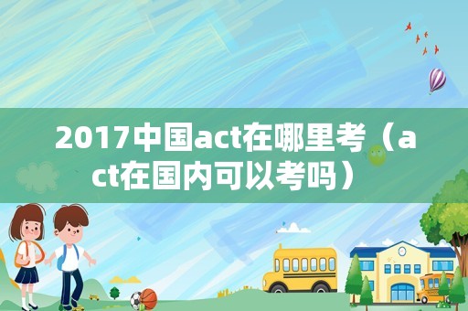 2017中国act在哪里考（act在国内可以考吗） 