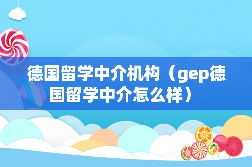 德国留学中介机构（gep德国留学中介怎么样） 