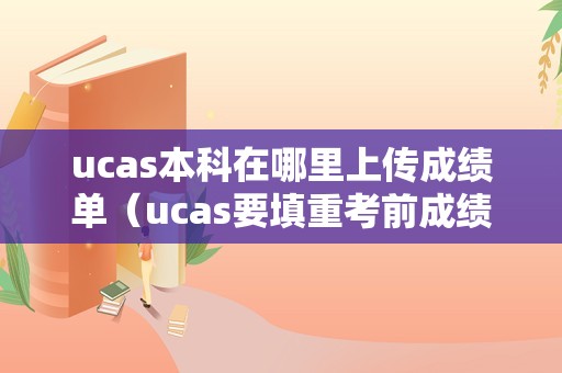 ucas本科在哪里上传成绩单（ucas要填重考前成绩吗） 