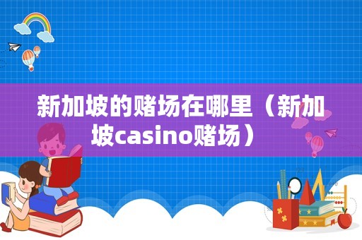 新加坡的赌场在哪里（新加坡casino赌场） 