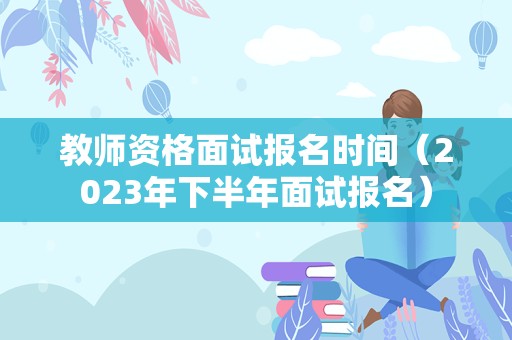 教师资格面试报名时间（2023年下半年面试报名）