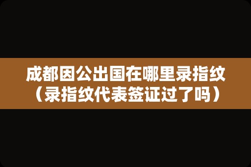 成都因公出国在哪里录指纹（录指纹代表签证过了吗） 