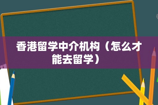 香港留学中介机构（怎么才能去留学） 