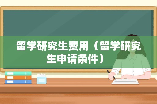 留学研究生费用（留学研究生申请条件） 