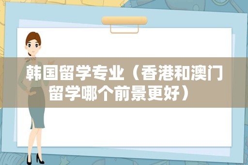 韩国留学专业（香港和澳门留学哪个前景更好） 