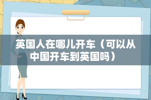 英国人在哪儿开车（可以从中国开车到英国吗） 