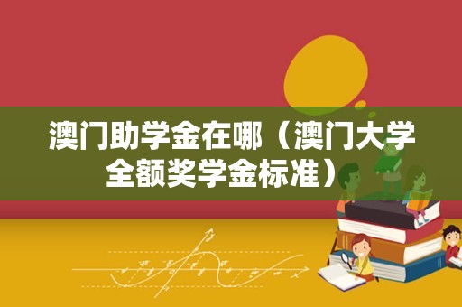 澳门助学金在哪（澳门大学全额奖学金标准） 