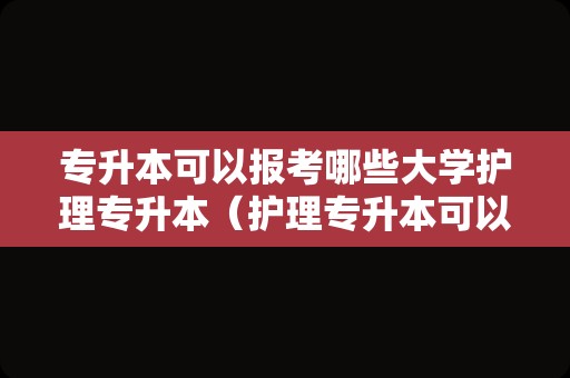 专升本可以报考哪些大学护理专升本（护理专升本可以转专业吗）