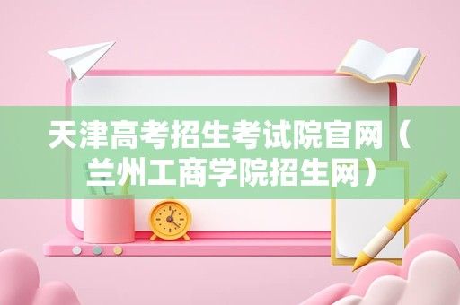 天津高考招生考试院官网（兰州工商学院招生网）