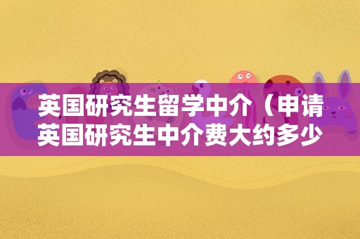 英国研究生留学中介（申请英国研究生中介费大约多少） 