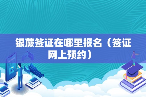 银蕨签证在哪里报名（签证网上预约） 