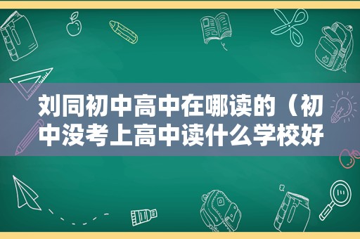 刘同初中高中在哪读的（初中没考上高中读什么学校好） 